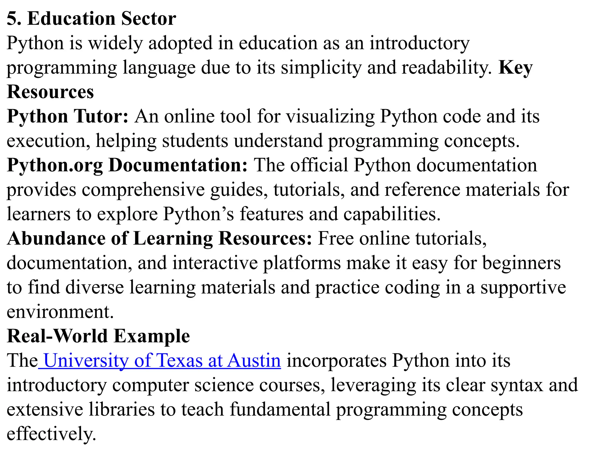 5. Education Sector
Python is widely adopted in education as an introductory
programming language due to its simplicity and readability. Key
Resources
Python Tutor: An online tool for visualizing Python code and its
execution, helping students understand programming concepts.
Python.org Documentation: The official Python documentation
provides comprehensive guides, tutorials, and reference materials for
learners to explore Python’s features and capabilities.
Abundance of Learning Resources: Free online tutorials,
documentation, and interactive platforms make it easy for beginners
to find diverse learning materials and practice coding in a supportive
environment.
Real-World Example
The University of Texas at Austin incorporates Python into its
introductory computer science courses, leveraging its clear syntax and
extensive libraries to teach fundamental programming concepts
effectively.
 