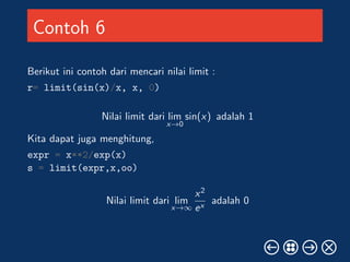 Contoh 6 
Berikut ini contoh dari mencari nilai limit : 
r= limit(sin(x)/x, x, 0) 
Nilai limit dari lim 
x!0 
sin(x) adalah 1 
Kita dapat juga menghitung, 
expr = x**2/exp(x) 
s = limit(expr,x,oo) 
Nilai limit dari lim 
x!1 
x2 
ex adalah 0 
 