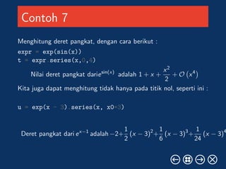 Contoh 7 
Menghitung deret pangkat, dengan cara berikut : 
expr = exp(sin(x)) 
t = expr.series(x,0,4) 
Nilai deret pangkat dariesin(x) adalah 1 + x + 
x2 
2 
+ O 
 
x4 
Kita juga dapat menghitung tidak hanya pada titik nol, seperti ini : 
u = exp(x - 3).series(x, x0=3) 
Deret pangkat dari ex1 adalah2+ 
1 
2 
(x  3)2+ 
1 
6 
(x  3)3+ 
1 
24 
(x  3)4 