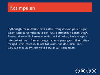 Kesimpulan 
PythonTEX memudahkan kita dalam menghasilkan perhitungan 
dalam satu paket yaitu data dan hasil perhitungan dalam LATEX. 
Proses ini memiliki kemudahan dalam hal waktu, kode maupun 
interpretasi hasil. Namun dengan adanya perangkat pihak ketiga 
menjadi lebih beresiko dalam hal keamanan dokumen. Jadi, 
pakailah module Python yang berasal dari situs resmi. 
 