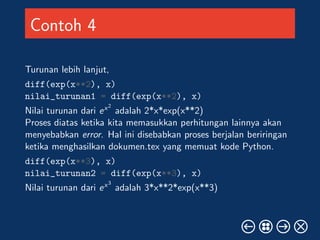 Contoh 4 
Turunan lebih lanjut, 
diff(exp(x**2), x) 
nilai_turunan1 = diff(exp(x**2), x) 
Nilai turunan dari ex2 
adalah 2*x*exp(x**2) 
Proses diatas ketika kita memasukkan perhitungan lainnya akan 
menyebabkan error. Hal ini disebabkan proses berjalan beriringan 
ketika menghasilkan dokumen.tex yang memuat kode Python. 
diff(exp(x**3), x) 
nilai_turunan2 = diff(exp(x**3), x) 
Nilai turunan dari ex3 
adalah 3*x**2*exp(x**3) 
 
