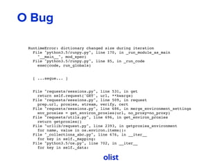O Bug
RuntimeError: dictionary changed size during iteration
File "python3.5/runpy.py", line 170, in _run_module_as_main
"__main__", mod_spec)
File "python3.5/runpy.py", line 85, in _run_code
exec(code, run_globals)
[ ...segue... ]
File "requests/sessions.py", line 531, in get
return self.request('GET', url, **kwargs)
File "requests/sessions.py", line 509, in request
prep.url, proxies, stream, verify, cert
File "requests/sessions.py", line 686, in merge_environment_settings
env_proxies = get_environ_proxies(url, no_proxy=no_proxy)
File "requests/utils.py", line 696, in get_environ_proxies
return getproxies()
File "urllib/request.py", line 2393, in getproxies_environment
for name, value in os.environ.items():
File "_collections_abc.py", line 676, in __iter__
for key in self._mapping:
File "python3.5/os.py", line 702, in __iter__
for key in self._data:
 