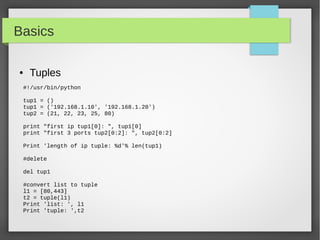 Basics
● Tuples
#!/usr/bin/python
tup1 = ()
tup1 = ('192.168.1.10', '192.168.1.20')
tup2 = (21, 22, 23, 25, 80)
print "first ip tup1[0]: ", tup1[0]
print "first 3 ports tup2[0:2]: ", tup2[0:2]
Print 'length of ip tuple: %d'% len(tup1)
#delete
del tup1
#convert list to tuple
l1 = [80,443]
t2 = tuple(l1)
Print 'list: ', l1
Print 'tuple: ',t2
 