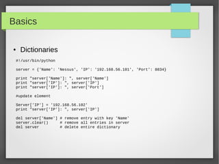 Basics
● Dictionaries
#!/usr/bin/python
server = {'Name': 'Nessus', 'IP': '192.168.56.101', 'Port': 8834}
print "server['Name']: ", server['Name']
print "server['IP']: ", server['IP']
print "server['IP']: ", server['Port']
#update element
Server['IP'] = '192.168.56.102'
print "server['IP']: ", server['IP']
del server['Name'] # remove entry with key 'Name'
server.clear() # remove all entries in server
del server # delete entire dictionary
 