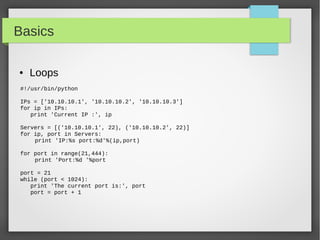 Basics
● Loops
#!/usr/bin/python
IPs = ['10.10.10.1', '10.10.10.2', '10.10.10.3']
for ip in IPs:
print 'Current IP :', ip
Servers = [('10.10.10.1', 22), ('10.10.10.2', 22)]
for ip, port in Servers:
print 'IP:%s port:%d'%(ip,port)
for port in range(21,444):
print 'Port:%d '%port
port = 21
while (port < 1024):
print 'The current port is:', port
port = port + 1
 