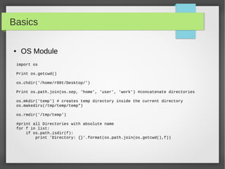 Basics
● OS Module
import os
Print os.getcwd()
os.chdir('/home/r00t/Desktop/')
Print os.path.join(os.sep, 'home', 'user', 'work') #concatenate directories
os.mkdir('temp') # creates temp directory inside the current directory
os.makedirs(/tmp/temp/temp")
os.rmdir('/tmp/temp')
#print all Directories with absolute name
for f in list:
if os.path.isdir(f):
print 'Directory: {}'.format(os.path.join(os.getcwd(),f))
 
