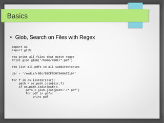 Basics
● Glob, Search on Files with Regex
import os
import glob
#to print all files that match regex
Print glob.glob('/home/r00t/*.pdf')
#to list all pdfs in all subdirectories
dir = '/media/r00t/01CF5D07048A7210/'
for f in os.listdir(dir):
path = os.path.join(dir,f)
if os.path.isdir(path):
pdfs = glob.glob(path+'/*.pdf')
for pdf in pdfs:
print pdf
 