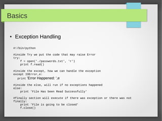 Basics
#!/bin/python
#inside Try we put the code that may raise Error
try:
f = open('./passwords.txt', 'r')
print f.read()
#inside the except, how we can handle the exception
except IOError,e:
print 'Error Happened: ',e
#inside the else, will run if no exceptions happened
else:
print 'File Has been Read Successfully'
#finally section will execute if there was exception or there was not
finally:
print 'File is going to be closed'
f.close()
● Exception Handling
 