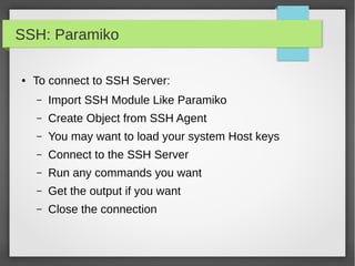 SSH: Paramiko
● To connect to SSH Server:
– Import SSH Module Like Paramiko
– Create Object from SSH Agent
– You may want to load your system Host keys
– Connect to the SSH Server
– Run any commands you want
– Get the output if you want
– Close the connection
 