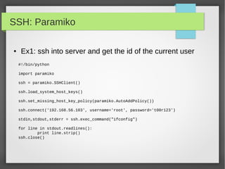 SSH: Paramiko
● Ex1: ssh into server and get the id of the current user
#!/bin/python
import paramiko
ssh = paramiko.SSHClient()
ssh.load_system_host_keys()
ssh.set_missing_host_key_policy(paramiko.AutoAddPolicy())
ssh.connect('192.168.56.103', username='root', password='t00r123')
stdin,stdout,stderr = ssh.exec_command("ifconfig")
for line in stdout.readlines():
print line.strip()
ssh.close()
 