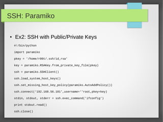 SSH: Paramiko
● Ex2: SSH with Public/Private Keys
#!/bin/python
import paramiko
pkey = '/home/r00t/.ssh/id_rsa'
key = paramiko.RSAKey.from_private_key_file(pkey)
ssh = paramiko.SSHClient()
ssh.load_system_host_keys()
ssh.set_missing_host_key_policy(paramiko.AutoAddPolicy())
ssh.connect(‘192.168.56.101’,username=‘’root,pkey=key)
stdin, stdout, stderr = ssh.exec_command('ifconfig')
print stdout.read()
ssh.close()
 