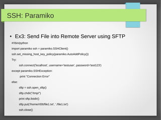 SSH: Paramiko
● Ex3: Send File into Remote Server using SFTP
#!/bin/python
import paramiko ssh = paramiko.SSHClient()
ssh.set_missing_host_key_policy(paramiko.AutoAddPolicy())
Try:
ssh.connect('localhost', username='testuser', password='test123')
except paramiko.SSHException:
print "Connection Error"
else:
sftp = ssh.open_sftp()
sftp.chdir("/tmp/")
print sftp.listdir()
sftp.put('/home/r00t/file1.txt', './file1.txt')
ssh.close()
 