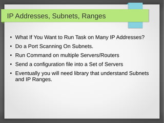 IP Addresses, Subnets, Ranges
● What If You Want to Run Task on Many IP Addresses?
● Do a Port Scanning On Subnets.
● Run Command on multiple Servers/Routers
● Send a configuration file into a Set of Servers
● Eventually you will need library that understand Subnets
and IP Ranges.
 