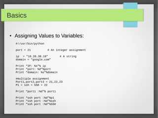 Basics
● Assigning Values to Variables:
#!/usr/bin/python
port = 21 # An integer assignment
ip = "10.20.30.10" # A string
domain = “google.com”
Print “IP: %s”% ip
Print “port: %d”%port
Print “domain: %s”%domain
#multiple assignment
Port1,port2,port3 = 21,22,23
P1 = ssh = SSH = 22
Print “port1 :%d”% port1
Print “ssh port :%d”%p1
Print “ssh port :%d”%ssh
Print “ssh port :%d”%SSH
 