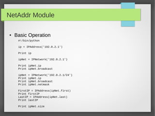 NetAddr Module
● Basic Operation
#!/bin/python
ip = IPAddress('192.0.2.1')
Print ip
ipNet = IPNetwork('192.0.2.1')
Print ipNet.ip
Print ipNet.broadcast
ipNet = IPNetwork('192.0.2.1/24')
Print ipNet.ip
Print ipNet.broadcast
Print ipNet.netmask
FirstIP = IPAddress(ipNet.first)
Print firstIP
LastIP = IPAddress(ipNet.last)
Print lastIP
Print ipNet.size
 