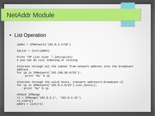 NetAddr Module
● List Operation
ipNet = IPNetwork('192.0.2.1/28')
IpList = list(ipNet)
Print “IP List size: ”,len(ipList)
# you can do list indexing or slicing
#iterate through all the subnet from network address into the broadcast
address
for ip in IPNetwork('192.168.56.0/29'):
print '%s' % ip
#iterate through the valid hosts, [network address+1:broadcast-1]
for ip in IPNetwork('192.0.2.0/23').iter_hosts():
print '%s' % ip
#Check IPRange
r1 = IPRange('192.0.2.1', '192.0.2.15')
r1.cidrs()
addrs = list(r1)
 