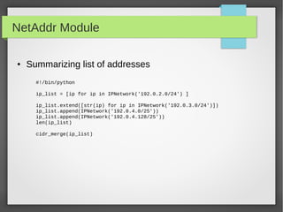 NetAddr Module
● Summarizing list of addresses
#!/bin/python
ip_list = [ip for ip in IPNetwork('192.0.2.0/24') ]
ip_list.extend([str(ip) for ip in IPNetwork('192.0.3.0/24')])
ip_list.append(IPNetwork('192.0.4.0/25'))
ip_list.append(IPNetwork('192.0.4.128/25'))
len(ip_list)
cidr_merge(ip_list)
 