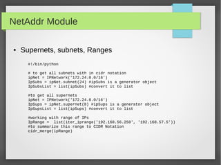NetAddr Module
● Supernets, subnets, Ranges
#!/bin/python
# to get all subnets with in cidr notation
ipNet = IPNetwork('172.24.0.0/16')
IpSubs = ipNet.subnet(24) #ipSubs is a generator object
IpSubsList = list(ipSubs) #convert it to list
#to get all supernets
ipNet = IPNetwork('172.24.0.0/16')
IpSups = ipNet.supernet(8) #ipSups is a generator object
IpSupsList = list(ipSups) #convert it to list
#working with range of IPs
IpRange = list(iter_iprange('192.168.56.250', '192.168.57.5'))
#to summarize this range to CIDR Notation
cidr_merge(ipRange)
 