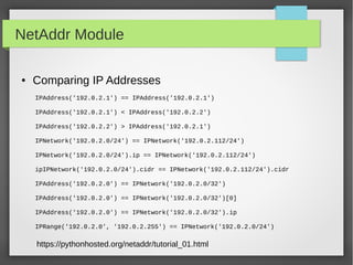 NetAddr Module
● Comparing IP Addresses
IPAddress('192.0.2.1') == IPAddress('192.0.2.1')
IPAddress('192.0.2.1') < IPAddress('192.0.2.2')
IPAddress('192.0.2.2') > IPAddress('192.0.2.1')
IPNetwork('192.0.2.0/24') == IPNetwork('192.0.2.112/24')
IPNetwork('192.0.2.0/24').ip == IPNetwork('192.0.2.112/24')
ipIPNetwork('192.0.2.0/24').cidr == IPNetwork('192.0.2.112/24').cidr
IPAddress('192.0.2.0') == IPNetwork('192.0.2.0/32')
IPAddress('192.0.2.0') == IPNetwork('192.0.2.0/32')[0]
IPAddress('192.0.2.0') == IPNetwork('192.0.2.0/32').ip
IPRange('192.0.2.0', '192.0.2.255') == IPNetwork('192.0.2.0/24')
https://pythonhosted.org/netaddr/tutorial_01.html
 