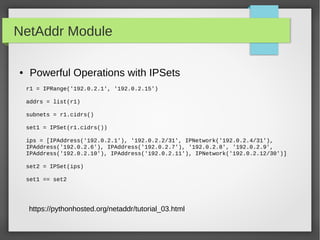 NetAddr Module
● Powerful Operations with IPSets
r1 = IPRange('192.0.2.1', '192.0.2.15')
addrs = list(r1)
subnets = r1.cidrs()
set1 = IPSet(r1.cidrs())
ips = [IPAddress('192.0.2.1'), '192.0.2.2/31', IPNetwork('192.0.2.4/31'),
IPAddress('192.0.2.6'), IPAddress('192.0.2.7'), '192.0.2.8', '192.0.2.9',
IPAddress('192.0.2.10'), IPAddress('192.0.2.11'), IPNetwork('192.0.2.12/30')]
set2 = IPSet(ips)
set1 == set2
https://pythonhosted.org/netaddr/tutorial_03.html
 