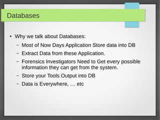 Databases
● Why we talk about Databases:
– Most of Now Days Application Store data into DB
– Extract Data from these Application.
– Forensics Investigators Need to Get every possible
information they can get from the system.
– Store your Tools Output into DB
– Data is Everywhere, … etc
 