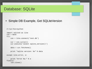 Database: SQLite
#!/usr/bin/python
import sqlite3 as lite
con = None
try:
con = lite.connect('test.db')
cur = con.cursor()
cur.execute('select sqlite_version()')
data = cur.fetchone()
print "sqlite version: %s" % data
except lite.error, e:
print "error %s:" % e
finally:
con.close()
● Simple DB Example, Get SQLiteVersion
 