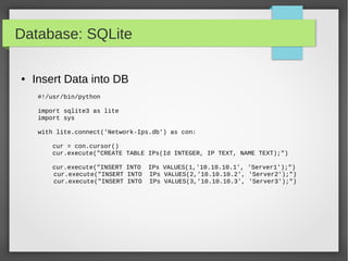 Database: SQLite
● Insert Data into DB
#!/usr/bin/python
import sqlite3 as lite
import sys
with lite.connect('Network-Ips.db') as con:
cur = con.cursor()
cur.execute("CREATE TABLE IPs(Id INTEGER, IP TEXT, NAME TEXT);")
cur.execute("INSERT INTO IPs VALUES(1,'10.10.10.1', 'Server1');")
cur.execute("INSERT INTO IPs VALUES(2,'10.10.10.2', 'Server2');")
cur.execute("INSERT INTO IPs VALUES(3,'10.10.10.3', 'Server3');")
 