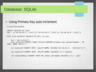 Database: SQLite
#!/usr/bin/python
import sqlite3 as lite
Ips = (('10.10.10.1','tst1'),('10.10.10.2','tst2'),('10.10.10.3','tst3'))
with lite.connect('Network-IP.db') as con:
cur = con.cursor()
#cur.execute("CREATE TABLE IPs(Id INTEGER primary key autoincrement , IP
TEXT, NAME TEXT);")
cur.execute("INSERT INTO Ips(IP,NAME) VALUES('10.10.10.4', 'Server4');")
cur.execute("INSERT INTO IPs(IP,NAME) VALUES(?,?);",ips[0])
cur.executemany("INSERT INTO IPs_Table (IP,Name) VALUES(?,?);", ips)
● Using Primary Key auto increment
 