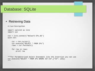 Database: SQLite
● Retrieving Data
#!/usr/bin/python
import sqlite3 as lite
import sys
con = lite.connect('Network-IPs.db')
with con:
cur = con.cursor()
cur.execute("SELECT * FROM IPs")
rows = cur.fetchall()
for row in rows:
print row
“””For Parameterized Select Statement like the Insertion you can use
cur.execute("SELECT * FROM IPs WHERE Id=:Id",{"Id": uId})
“””
 