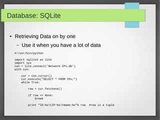 Database: SQLite
● Retrieving Data on by one
– Use it when you have a lot of data
#!/usr/bin/python
import sqlite3 as lite
import sys
con = lite.connect('Network-IPs.db')
with con:
cur = con.cursor()
cur.execute("SELECT * FROM IPs;")
while True:
row = cur.fetchone()
if row == None:
break
print “ID:%stIP:%stName:%s”% row #row is a tuple
 