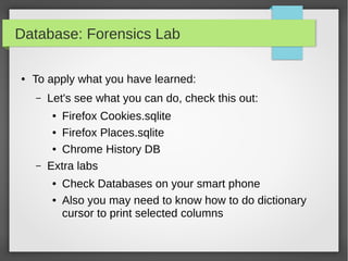 Database: Forensics Lab
● To apply what you have learned:
– Let's see what you can do, check this out:
● Firefox Cookies.sqlite
● Firefox Places.sqlite
● Chrome History DB
– Extra labs
● Check Databases on your smart phone
● Also you may need to know how to do dictionary
cursor to print selected columns
 