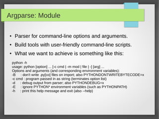 Argparse: Module
● Parser for command-line options and arguments.
● Build tools with user-friendly command-line scripts.
● What we want to achieve is something like this:
python -h
usage: python [option] ... [-c cmd | -m mod | file | -] [arg] ...
Options and arguments (and corresponding environment variables):
-B : don't write .py[co] files on import; also PYTHONDONTWRITEBYTECODE=x
-c cmd : program passed in as string (terminates option list)
-d : debug output from parser; also PYTHONDEBUG=x
-E : ignore PYTHON* environment variables (such as PYTHONPATH)
-h : print this help message and exit (also --help)
 