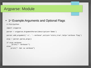 Argparse: Module
● 1st Example:Arguments and Optional Flags
#!/bin/python
import argparse
parser = argparse.ArgumentParser(description='Demo')
parser.add_argument('-v', '--verbose',action='store_true',help='verbose flag')
args = parser.parse_args()
if args.verbose:
print("~ Verbose!")
else:
print("~ Not so verbose")
 