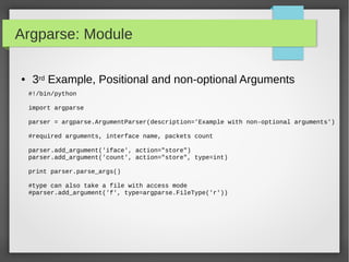 Argparse: Module
● 3rd Example, Positional and non-optional Arguments
#!/bin/python
import argparse
parser = argparse.ArgumentParser(description='Example with non-optional arguments')
#required arguments, interface name, packets count
parser.add_argument('iface', action="store")
parser.add_argument('count', action="store", type=int)
print parser.parse_args()
#type can also take a file with access mode
#parser.add_argument('f', type=argparse.FileType('r'))
 