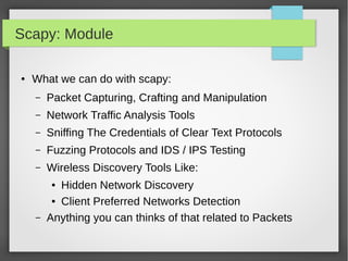 Scapy: Module
● What we can do with scapy:
– Packet Capturing, Crafting and Manipulation
– Network Traffic Analysis Tools
– Sniffing The Credentials of Clear Text Protocols
– Fuzzing Protocols and IDS / IPS Testing
– Wireless Discovery Tools Like:
● Hidden Network Discovery
● Client Preferred Networks Detection
– Anything you can thinks of that related to Packets
 