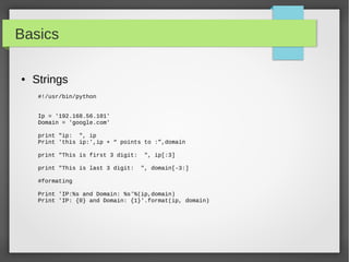 Basics
● Strings
#!/usr/bin/python
Ip = '192.168.56.101'
Domain = 'google.com'
print "ip: ", ip
Print 'this ip:',ip + “ points to :”,domain
print "This is first 3 digit: ", ip[:3]
print "This is last 3 digit: ", domain[-3:]
#formating
Print 'IP:%s and Domain: %s'%(ip,domain)
Print 'IP: {0} and Domain: {1}'.format(ip, domain)
 