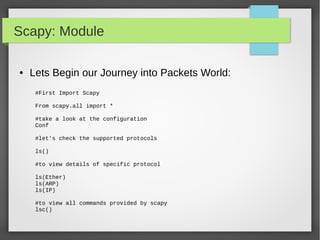 Scapy: Module
● Lets Begin our Journey into Packets World:
#First Import Scapy
From scapy.all import *
#take a look at the configuration
Conf
#let's check the supported protocols
ls()
#to view details of specific protocol
ls(Ether)
ls(ARP)
ls(IP)
#to view all commands provided by scapy
lsc()
 