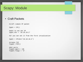 Scapy: Module
● Craft Packets
#craft simple IP packet
Ippkt = IP()
#want to set dst IP
Ippkt.dst = '10.10.10.2'
#or you can set it from the first intialization
Ippkt = IP(dst='10.10.10.2')
#create TCP
Tcppkt =TCP()
#dst ports
Tcppkt.dport = 80
Tcppkt.flags = 'S'
 