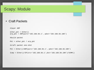 Scapy: Module
● Craft Packets
#layer ARP
ether_pkt = Ether()
arp_pkt = ARP(psrc='192.168.56.1', pdst='192.168.56.100')
#build packet
Pkt = ether_pkt / arp_pkt
#craft packet one-shot
Pkt = Ether()/ARP(psrc='192.168.56.1', pdst='192.168.56.100')
Icmp = Ether()/IP(src='192.168.56.1',dst='192.168.56.100')/ICMP()
 