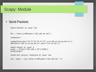 Scapy: Module
● Send Packets
#Send Packets at Layer Two
Pkt = Ether()/ARP(pdst='192.168.56.101')
sendp(pkt)
sendp(Ether(dst="ff:ff:ff:ff:ff:ff",src="00:11:22:aa:bb:cc")/
ARP(hwsrc="00:11:22:aa:bb:cc",pdst="172.16.20.1")
#Send Packet at Layer 3
pingr = IP(dst="192.168.1.25")/ICMP()
send(pinger)
#send and receive responses at layer two
Ans, unans = srp( Ether()/ARP(pdst='192.168.56.*'))
 