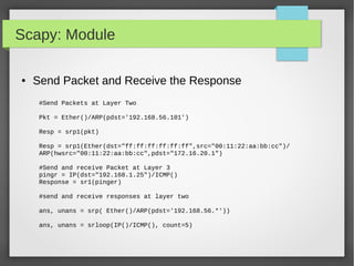 Scapy: Module
● Send Packet and Receive the Response
#Send Packets at Layer Two
Pkt = Ether()/ARP(pdst='192.168.56.101')
Resp = srp1(pkt)
Resp = srp1(Ether(dst="ff:ff:ff:ff:ff:ff",src="00:11:22:aa:bb:cc")/
ARP(hwsrc="00:11:22:aa:bb:cc",pdst="172.16.20.1")
#Send and receive Packet at Layer 3
pingr = IP(dst="192.168.1.25")/ICMP()
Response = sr1(pinger)
#send and receive responses at layer two
ans, unans = srp( Ether()/ARP(pdst='192.168.56.*'))
ans, unans = srloop(IP()/ICMP(), count=5)
 