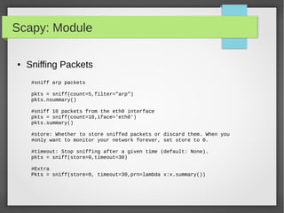 Scapy: Module
● Sniffing Packets
#sniff arp packets
pkts = sniff(count=5,filter="arp")
pkts.nsummary()
#sniff 10 packets from the eth0 interface
pkts = sniff(count=10,iface='eth0')
pkts.summary()
#store: Whether to store sniffed packets or discard them. When you
#only want to monitor your network forever, set store to 0.
#timeout: Stop sniffing after a given time (default: None).
pkts = sniff(store=0,timeout=30)
#Extra
Pkts = sniff(store=0, timeout=30,prn=lambda x:x.summary())
 