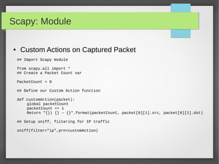 Scapy: Module
● Custom Actions on Captured Packet
## Import Scapy module
from scapy.all import *
## Create a Packet Count var
PacketCount = 0
## Define our Custom Action function
def customAction(packet):
global packetCount
packetCount += 1
Return "{}) {} → {}".format(packetCount, packet[0][1].src, packet[0][1].dst)
## Setup sniff, filtering for IP traffic
sniff(filter="ip",prn=customAction)
 