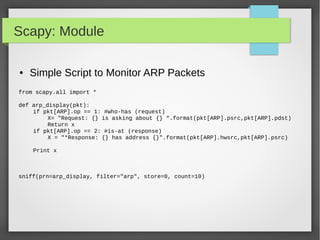 Scapy: Module
● Simple Script to Monitor ARP Packets
from scapy.all import *
def arp_display(pkt):
if pkt[ARP].op == 1: #who-has (request)
X= "Request: {} is asking about {} “.format(pkt[ARP].psrc,pkt[ARP].pdst)
Return x
if pkt[ARP].op == 2: #is-at (response)
X = "*Response: {} has address {}".format(pkt[ARP].hwsrc,pkt[ARP].psrc)
Print x
sniff(prn=arp_display, filter="arp", store=0, count=10)
 