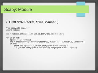Scapy: Module
● Craft SYN Packet, SYN Scanner :)
from scapy.all import *
import netaddr
net = netaddr.IPRange('192.168.56.100','192.168.56.105')
for ip in net:
ipaddr = ip.format()
ans = sr1(IP(dst=ipaddr)/TCP(dport=22, flags='S'),timeout=.2, verbose=0)
if ans:
print ans.sprintf("{IP:%IP.src%}:{TCP:%TCP.sport%} 
-> {IP:%IP.dst%}:{TCP:%TCP.dport%} Flags:{TCP:%TCP.flags%}")
 