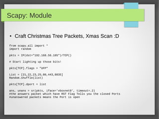 Scapy: Module
● Craft Christmas Tree Packets, Xmas Scan :D
from scapy.all import *
import random
pkts = IP(dst="192.168.56.105")/TCP()
# Start lighting up those bits!
pkts[TCP].flags = "UFP"
List = [21,22,23,25,80,443,8835]
Random.shuffle(list)
pkts[TCP].dport = list
ans, unans = sr(pkts, iface='vboxnet0', timeout=.2)
#the answers packet which have RST Flag Tells you the closed Ports
#unanswered packets means the Port is open
 