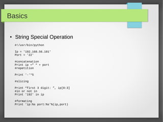 Basics
● String Special Operation
#!/usr/bin/python
Ip = '192.168.56.101'
Port = '22'
#concatenation
Print ip +” “ + port
#repetition
Print '-'*5
#slicing
Print “first 3 digit: ”, ip[0:3]
#in or not in
Print '192' in ip
#formating
Print 'ip:%s port:%s'%(ip,port)
 