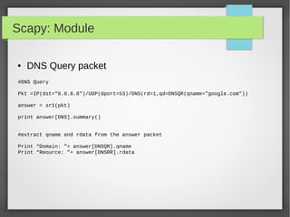 Scapy: Module
● DNS Query packet
#DNS Query
Pkt =IP(dst="8.8.8.8")/UDP(dport=53)/DNS(rd=1,qd=DNSQR(qname="google.com"))
answer = sr1(pkt)
print answer[DNS].summary()
#extract qname and rdata from the answer packet
Print “Domain: ”+ answer[DNSQR].qname
Print “Reource: ”+ answer[DNSRR].rdata
 