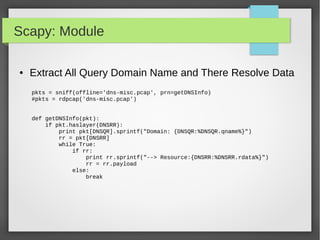 Scapy: Module
● Extract All Query Domain Name and There Resolve Data
pkts = sniff(offline='dns-misc.pcap', prn=getDNSInfo)
#pkts = rdpcap('dns-misc.pcap')
def getDNSInfo(pkt):
if pkt.haslayer(DNSRR):
print pkt[DNSQR].sprintf("Domain: {DNSQR:%DNSQR.qname%}")
rr = pkt[DNSRR]
while True:
if rr:
print rr.sprintf("--> Resource:{DNSRR:%DNSRR.rdata%}")
rr = rr.payload
else:
break
 