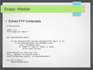 Scapy: Module
● Extract FTP Credentials
#!/bin/python
import sys
from scapy.all import *
def packetHandler(pkt):
if pkt.haslayer(TCP) and pkt.getlayer(TCP).dport == 21:
if pkt.haslayer(Raw) and pkt[Raw].load:
Load = pkt[Raw].load
if "USER" in load or "PASS" in load:
print load.rstrip()
#live packets or read from file
Pkts = rdpcap('ftp-capture.pcap')
#sniff(iface=sys.argv[1], prn=packetHandler)
For pkt in pkts:
packetHandler(pkt)
 